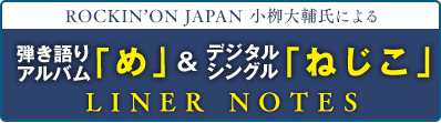 ROCKIN’ON JAPAN 小栁大輔編集長による 弾き語りアルバム「め」＆デジタルシングル「ねじこ」 LINER NOTES 